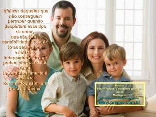 Infelizes daqueles queInfelizes daqueles que
não conseguemnão conseguem
perceber quandoperceber quando
despertam esse tipodespertam esse tipo
de amor,de amor,
que não têm aque não têm a
sensibilidade de sentí-sensibilidade de sentí-
lo ao seu redor elo ao seu redor e
valorizá-lovalorizá-lo
independente do queindependente do que
podem oferecer a ele.podem oferecer a ele.
AmarAmar
incondicionalmente éincondicionalmente é
uma arte.uma arte.
Ser amado assim, umSer amado assim, um
presente divino.presente divino.
Música:Música:
Danny Wright - Sometimes When WeDanny Wright - Sometimes When We
TouchTouch
Montagem:Montagem:
maricarusocunha@terra.com.brmaricarusocunha@terra.com.br
www.pranos.com.brwww.pranos.com.br
 