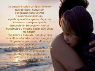 De tantos e todos os tipos de amorDe tantos e todos os tipos de amor
que conheci, houve umque conheci, houve um
que jamais esquecerei:que jamais esquecerei:
o amor incondicional,o amor incondicional,
aquele que existe apesar de, e queaquele que existe apesar de, e que
atravessa qualquer tipo deatravessa qualquer tipo de
tempestade, tropeça em muitostempestade, tropeça em muitos
obstáculos e mesmo assim não deixaobstáculos e mesmo assim não deixa
de existir;de existir;
não altera a sua rota, não diminui anão altera a sua rota, não diminui a
sua dimensão, não perde o seu peso,sua dimensão, não perde o seu peso,
não permite que o seu brilho sejanão permite que o seu brilho seja
ofuscado.ofuscado.
Só ama incondicionalmente quem éSó ama incondicionalmente quem é
possuidor de uma almapossuidor de uma alma
grande, e esse tipo de almagrande, e esse tipo de alma
normalmente é acompanhada denormalmente é acompanhada de
um espírito de luz.um espírito de luz.
 