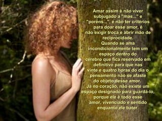 Amar assim é não viverAmar assim é não viver
subjugado a "mas..." esubjugado a "mas..." e
"poréns...", é não ter critérios"poréns...", é não ter critérios
para doar esse amor, épara doar esse amor, é
não exigir troca e abrir mão denão exigir troca e abrir mão de
reciprocidade.reciprocidade.
Quando se amaQuando se ama
incondicionalmente tem umincondicionalmente tem um
espaço dentro doespaço dentro do
cérebro que fica reservado emcérebro que fica reservado em
definitivo para que nasdefinitivo para que nas
vinte e quatro horas do dia ovinte e quatro horas do dia o
pensamento não se afastepensamento não se afaste
do objeto desse amor.do objeto desse amor.
Já no coração, não existe umJá no coração, não existe um
espaço designado para guardá-lo,espaço designado para guardá-lo,
porque ele é todo esseporque ele é todo esse
amor, vivenciado e sentidoamor, vivenciado e sentido
enquanto ele bater.enquanto ele bater.
 