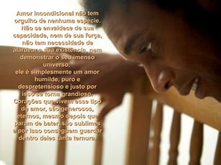 Amor incondicional não temAmor incondicional não tem
orgulho de nenhuma espécie.orgulho de nenhuma espécie.
Não se envaidece de suaNão se envaidece de sua
capacidade, nem de sua força,capacidade, nem de sua força,
não tem necessidade denão tem necessidade de
alardear a sua existência, nemalardear a sua existência, nem
demonstrar o seu imensodemonstrar o seu imenso
universo,universo,
ele é simplesmente um amorele é simplesmente um amor
humilde, puro ehumilde, puro e
despretensioso e justo pordespretensioso e justo por
isso se torna grandioso.isso se torna grandioso.
Corações que vivem esse tipoCorações que vivem esse tipo
de amor, são generosos,de amor, são generosos,
eternos, mesmo depois queeternos, mesmo depois que
param de bater, são sublimesparam de bater, são sublimes
e por isso conseguem guardare por isso conseguem guardar
dentro deles tanta ternura.dentro deles tanta ternura.
 