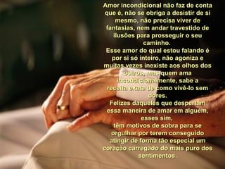 Amor incondicional não faz de contaAmor incondicional não faz de conta
que é, não se obriga a desistir de sique é, não se obriga a desistir de si
mesmo, não precisa viver demesmo, não precisa viver de
fantasias, nem andar travestido defantasias, nem andar travestido de
ilusões para prosseguir o seuilusões para prosseguir o seu
caminho.caminho.
Esse amor do qual estou falando éEsse amor do qual estou falando é
por si só inteiro, não agoniza epor si só inteiro, não agoniza e
muitas vezes inexiste aos olhos dosmuitas vezes inexiste aos olhos dos
outros, mas quem amaoutros, mas quem ama
incondicionalmente, sabe aincondicionalmente, sabe a
receita exata de como vivê-lo semreceita exata de como vivê-lo sem
dores.dores.
Felizes daqueles que despertamFelizes daqueles que despertam
essa maneira de amar em alguém,essa maneira de amar em alguém,
esses sim,esses sim,
têm motivos de sobra para setêm motivos de sobra para se
orgulhar por terem conseguidoorgulhar por terem conseguido
atingir de forma tão especial umatingir de forma tão especial um
coração carregado do mais puro doscoração carregado do mais puro dos
sentimentos.sentimentos.
 