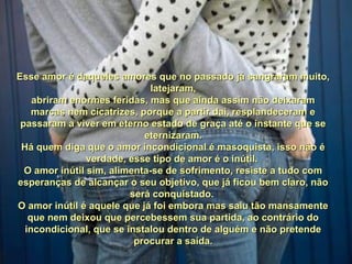 Esse amor é daqueles amores que no passado já sangraram muito,Esse amor é daqueles amores que no passado já sangraram muito,
latejaram,latejaram,
abriram enormes feridas, mas que ainda assim não deixaramabriram enormes feridas, mas que ainda assim não deixaram
marcas nem cicatrizes, porque a partir daí, resplandeceram emarcas nem cicatrizes, porque a partir daí, resplandeceram e
passaram a viver em eterno estado de graça até o instante que sepassaram a viver em eterno estado de graça até o instante que se
eternizaram.eternizaram.
Há quem diga que o amor incondicional é masoquista, isso não éHá quem diga que o amor incondicional é masoquista, isso não é
verdade, esse tipo de amor é o inútil.verdade, esse tipo de amor é o inútil.
O amor inútil sim, alimenta-se de sofrimento, resiste a tudo comO amor inútil sim, alimenta-se de sofrimento, resiste a tudo com
esperanças de alcançar o seu objetivo, que já ficou bem claro, nãoesperanças de alcançar o seu objetivo, que já ficou bem claro, não
será conquistado.será conquistado.
O amor inútil é aquele que já foi embora mas saiu tão mansamenteO amor inútil é aquele que já foi embora mas saiu tão mansamente
que nem deixou que percebessem sua partida, ao contrário doque nem deixou que percebessem sua partida, ao contrário do
incondicional, que se instalou dentro de alguém e não pretendeincondicional, que se instalou dentro de alguém e não pretende
procurar a saída.procurar a saída.
 