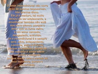 O amor incondicional não correO amor incondicional não corre
atrás de sonhos impossíveis,atrás de sonhos impossíveis,
não precisa disso.não precisa disso.
Ele já é maduro, há muitoEle já é maduro, há muito
deixou de ser adolescente, edeixou de ser adolescente, e
envelhecer também não estáenvelhecer também não está
nos seus planos, porque onos seus planos, porque o
amor que se torna velho,amor que se torna velho,
é um amor cansado,é um amor cansado,
desgastado, exaurido.desgastado, exaurido.
Já o incondicional é e sempreJá o incondicional é e sempre
será, ativo, independente,será, ativo, independente,
coerente, auto-suficiente,coerente, auto-suficiente,
porque se reserva o direito deporque se reserva o direito de
ser solitário e ainda assimser solitário e ainda assim
completo e realizado,completo e realizado,
porque reside nele a certeza deporque reside nele a certeza de
sua inocência, pureza esua inocência, pureza e
sinceridade.sinceridade.
 