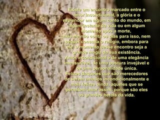 Existe um encontro marcado entre oExiste um encontro marcado entre o
amor incondicional, a glória e oamor incondicional, a glória e o
esplendor em algum canto do mundo, emesplendor em algum canto do mundo, em
algum instante da vida ou em algumalgum instante da vida ou em algum
momento após a morte,momento após a morte,
mas ele não conta os dias para isso, nemmas ele não conta os dias para isso, nem
sequer consulta o relógio, embora parasequer consulta o relógio, embora para
ele, o momento desse encontro seja aele, o momento desse encontro seja a
grande magia da sua existência.grande magia da sua existência.
Amor incondicional é de uma elegânciaAmor incondicional é de uma elegância
imensurável, de uma postura invejável eimensurável, de uma postura invejável e
de uma personalidade única.de uma personalidade única.
Felizes daqueles que são merecedoresFelizes daqueles que são merecedores
de serem amados incondicionalmente ede serem amados incondicionalmente e
mais felizes ainda, aqueles que semais felizes ainda, aqueles que se
permitem amar assim, porque são elespermitem amar assim, porque são eles
os grandes heróis da vida.os grandes heróis da vida.
 