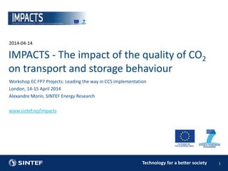 Technology for a better society
2014-04-14
1
Workshop EC FP7 Projects: Leading the way in CCS implementation
London, 14-15 April 2014
Alexandre Morin, SINTEF Energy Research
www.sintef.no/impacts
IMPACTS - The impact of the quality of CO2
on transport and storage behaviour
 