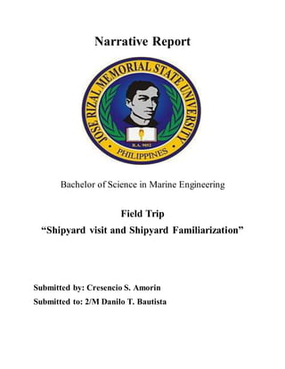 Narrative Report
Bachelor of Science in Marine Engineering
Field Trip
“Shipyard visit and Shipyard Familiarization”
Submitted by: Cresencio S. Amorin
Submitted to: 2/M Danilo T. Bautista
 