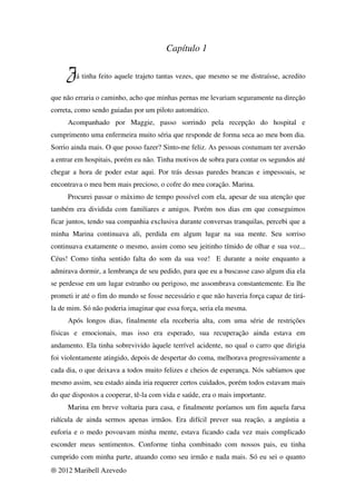 Capítulo 1

     Já tinha feito aquele trajeto tantas vezes, que mesmo se me distraísse, acredito
que não erraria o caminho, acho que minhas pernas me levariam seguramente na direção
correta, como sendo guiadas por um piloto automático.
     Acompanhado por Maggie, passo sorrindo pela recepção do hospital e
cumprimento uma enfermeira muito séria que responde de forma seca ao meu bom dia.
Sorrio ainda mais. O que posso fazer? Sinto-me feliz. As pessoas costumam ter aversão
a entrar em hospitais, porém eu não. Tinha motivos de sobra para contar os segundos até
chegar a hora de poder estar aqui. Por trás dessas paredes brancas e impessoais, se
encontrava o meu bem mais precioso, o cofre do meu coração. Marina.
     Procurei passar o máximo de tempo possível com ela, apesar de sua atenção que
também era dividida com familiares e amigos. Porém nos dias em que conseguimos
ficar juntos, tendo sua companhia exclusiva durante conversas tranquilas, percebi que a
minha Marina continuava ali, perdida em algum lugar na sua mente. Seu sorriso
continuava exatamente o mesmo, assim como seu jeitinho tímido de olhar e sua voz...
Céus! Como tinha sentido falta do som da sua voz! E durante a noite enquanto a
admirava dormir, a lembrança de seu pedido, para que eu a buscasse caso algum dia ela
se perdesse em um lugar estranho ou perigoso, me assombrava constantemente. Eu lhe
prometi ir até o fim do mundo se fosse necessário e que não haveria força capaz de tirá-
la de mim. Só não poderia imaginar que essa força, seria ela mesma.
     Após longos dias, finalmente ela receberia alta, com uma série de restrições
físicas e emocionais, mas isso era esperado, sua recuperação ainda estava em
andamento. Ela tinha sobrevivido àquele terrível acidente, no qual o carro que dirigia
foi violentamente atingido, depois de despertar do coma, melhorava progressivamente a
cada dia, o que deixava a todos muito felizes e cheios de esperança. Nós sabíamos que
mesmo assim, seu estado ainda iria requerer certos cuidados, porém todos estavam mais
do que dispostos a cooperar, tê-la com vida e saúde, era o mais importante.
     Marina em breve voltaria para casa, e finalmente poríamos um fim aquela farsa
ridícula de ainda sermos apenas irmãos. Era difícil prever sua reação, a angústia a
euforia e o medo povoavam minha mente, estava ficando cada vez mais complicado
esconder meus sentimentos. Conforme tinha combinado com nossos pais, eu tinha
cumprido com minha parte, atuando como seu irmão e nada mais. Só eu sei o quanto
® 2012 Maribell Azevedo
 