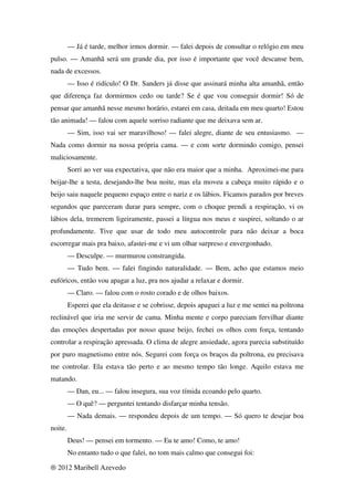 — Já é tarde, melhor irmos dormir. — falei depois de consultar o relógio em meu
pulso. — Amanhã será um grande dia, por isso é importante que você descanse bem,
nada de excessos.
         — Isso é ridículo! O Dr. Sanders já disse que assinará minha alta amanhã, então
que diferença faz dormirmos cedo ou tarde? Se é que vou conseguir dormir! Só de
pensar que amanhã nesse mesmo horário, estarei em casa, deitada em meu quarto! Estou
tão animada! — falou com aquele sorriso radiante que me deixava sem ar.
         — Sim, isso vai ser maravilhoso! — falei alegre, diante de seu entusiasmo. —
Nada como dormir na nossa própria cama. — e com sorte dormindo comigo, pensei
maliciosamente.
         Sorri ao ver sua expectativa, que não era maior que a minha. Aproximei-me para
beijar-lhe a testa, desejando-lhe boa noite, mas ela moveu a cabeça muito rápido e o
beijo saiu naquele pequeno espaço entre o nariz e os lábios. Ficamos parados por breves
segundos que pareceram durar para sempre, com o choque prendi a respiração, vi os
lábios dela, tremerem ligeiramente, passei a língua nos meus e suspirei, soltando o ar
profundamente. Tive que usar de todo meu autocontrole para não deixar a boca
escorregar mais pra baixo, afastei-me e vi um olhar surpreso e envergonhado.
         — Desculpe. — murmurou constrangida.
         — Tudo bem. — falei fingindo naturalidade. — Bem, acho que estamos meio
eufóricos, então vou apagar a luz, pra nos ajudar a relaxar e dormir.
         — Claro. — falou com o rosto corado e de olhos baixos.
         Esperei que ela deitasse e se cobrisse, depois apaguei a luz e me sentei na poltrona
reclinável que iria me servir de cama. Minha mente e corpo pareciam fervilhar diante
das emoções despertadas por nosso quase beijo, fechei os olhos com força, tentando
controlar a respiração apressada. O clima de alegre ansiedade, agora parecia substituído
por puro magnetismo entre nós. Segurei com força os braços da poltrona, eu precisava
me controlar. Ela estava tão perto e ao mesmo tempo tão longe. Aquilo estava me
matando.
         — Dan, eu... — falou insegura, sua voz tímida ecoando pelo quarto.
         — O quê? — perguntei tentando disfarçar minha tensão.
         — Nada demais. — respondeu depois de um tempo. — Só quero te desejar boa
noite.
         Deus! — pensei em tormento. — Eu te amo! Como, te amo!
         No entanto tudo o que falei, no tom mais calmo que consegui foi:

® 2012 Maribell Azevedo
 