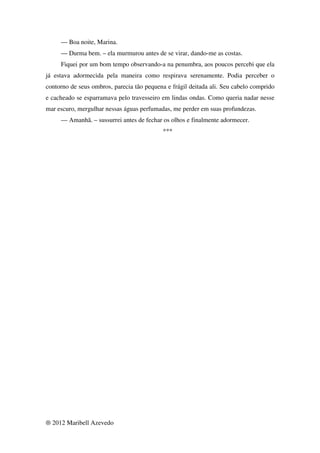 — Boa noite, Marina.
     — Durma bem. – ela murmurou antes de se virar, dando-me as costas.
     Fiquei por um bom tempo observando-a na penumbra, aos poucos percebi que ela
já estava adormecida pela maneira como respirava serenamente. Podia perceber o
contorno de seus ombros, parecia tão pequena e frágil deitada ali. Seu cabelo comprido
e cacheado se esparramava pelo travesseiro em lindas ondas. Como queria nadar nesse
mar escuro, mergulhar nessas águas perfumadas, me perder em suas profundezas.
     — Amanhã. – sussurrei antes de fechar os olhos e finalmente adormecer.
                                            ***




® 2012 Maribell Azevedo
 