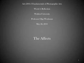Arts 2001-3 Fundamentals of Photographic ArtsWeek 6: ReflectionWalden UniversityProfessor Olga WorkmanMay 26, 2010 The Affects  1 