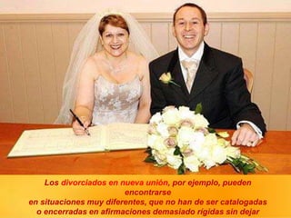 Los divorciados en nueva unión, por ejemplo, pueden
encontrarse
en situaciones muy diferentes, que no han de ser catalogadas
o encerradas en afirmaciones demasiado rígidas sin dejar
 