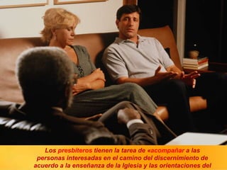 Los presbíteros tienen la tarea de «acompañar a las
personas interesadas en el camino del discernimiento de
acuerdo a la enseñanza de la Iglesia y las orientaciones del
 