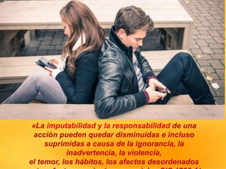 «La imputabilidad y la responsabilidad de una
acción pueden quedar disminuidas e incluso
suprimidas a causa de la ignorancia, la
inadvertencia, la violencia,
el temor, los hábitos, los afectos desordenados
 