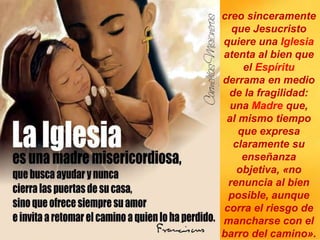 creo sinceramente
que Jesucristo
quiere una Iglesia
atenta al bien que
el Espíritu
derrama en medio
de la fragilidad:
una Madre que,
al mismo tiempo
que expresa
claramente su
enseñanza
objetiva, «no
renuncia al bien
posible, aunque
corra el riesgo de
mancharse con el
barro del camino».
 