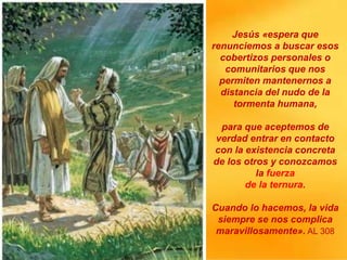 Jesús «espera que
renunciemos a buscar esos
cobertizos personales o
comunitarios que nos
permiten mantenernos a
distancia del nudo de la
tormenta humana,
para que aceptemos de
verdad entrar en contacto
con la existencia concreta
de los otros y conozcamos
la fuerza
de la ternura.
Cuando lo hacemos, la vida
siempre se nos complica
maravillosamente». AL 308
 