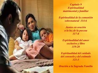Capitulo 9
Espiritualidad
matrimonial y familiar
Espiritualidad de la comunión
sobrenatural 314-6
Juntos en oración
a la luz de la pascua
317-8
Espiritualidad del amor
exclusivo y libre
319-20
Espiritualidad del cuidado
del consuelo y del estímulo
321-5
Oración a la Sagrada Familia
 