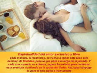 Espiritualidad del amor exclusivo y libre
Cada mañana, al levantarse, se vuelve a tomar ante Dios esta
decisión de fidelidad, pase lo que pase a lo largo de la jornada. Y
cada uno, cuando va a dormir, espera levantarse para continuar
esta aventura, confiando en la ayuda del Señor. Así, cada cónyuge
es para el otro signo e instrumento
 
