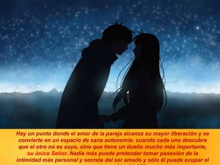 Hay un punto donde el amor de la pareja alcanza su mayor liberación y se
convierte en un espacio de sana autonomía: cuando cada uno descubre
que el otro no es suyo, sino que tiene un dueño mucho más importante,
su único Señor. Nadie más puede pretender tomar posesión de la
intimidad más personal y secreta del ser amado y sólo él puede ocupar el
 
