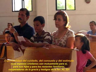 Espiritualidad del cuidado, del consuelo y del estímulo
«Los esposos cristianos son mutuamente para sí,
para sus hijos y para los restantes familiares,
cooperadores de la gracia y testigos de la fe». AL 321
 
