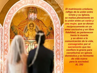 El matrimonio cristiano,
reflejo de la unión entre
Cristo y su Iglesia,
se realiza plenamente en
la unión entre un varón y
una mujer, que se donan
recíprocamente en un
amor exclusivo y en libre
fidelidad, se pertenecen
hasta la muerte
y se abren a la
comunicación de la vida,
consagrados por el
sacramento que les
confiere la gracia para
constituirse en iglesia
doméstica y en fermento
de vida nueva
para la sociedad.
AL 292
 