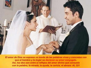 El amor de Dios se expresa «a través de las palabras vivas y concretas con
que el hombre y la mujer se declaran su amor conyugal».
Así, los dos son entre sí reflejos del amor divino que consuela
con la palabra, la mirada, la ayuda, la caricia, el abrazo. AL 321
 