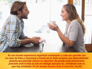 Es una honda experiencia espiritual contemplar a cada ser querido con
los ojos de Dios y reconocer a Cristo en él. Esto reclama una disponibilidad
gratuita que permita valorar su dignidad. Se puede estar plenamente
presente ante el otro si uno se entrega «porque sí», olvidando todo lo
que hay alrededor. El ser amado merece toda la atención. AL323
 