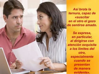 Así brota la
ternura, capaz de
«suscitar
en el otro el gozo
de sentirse amado.
Se expresa,
en particular,
al dirigirse con
atención exquisita
a los límites del
otro,
especialmente
cuando se
presentan
de manera
evidente».
 