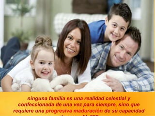 ninguna familia es una realidad celestial y
confeccionada de una vez para siempre, sino que
requiere una progresiva maduración de su capacidad
 