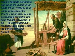 Hay un llamado constante
que viene de la comunión
plena de la Trinidad, de la
unión preciosa entre
Cristo y su Iglesia, de esa
comunidad tan bella que
es la familia de Nazaret y
de la fraternidad sin
manchas que existe entre
los santos del cielo.
AL 325
 