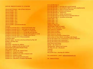 LIST OF PRESENTATIONS IN ENGLISH
Advent and Christmas – time of hope and peace
Amoris Laetitia – ch 1
Amoris Laetitia – ch 2
Amoris Laetitia – ch 3
Amoris Laetitia – ch 4
Amoris Laetitia – ch 5
Amoris Laetitia – ch 6
Amoris Laetitia – ch 7
Amoris Laetitia – ch 8
Amoris Laetitia – ch 9
Amoris Laetitia – general introduction
Carnival
Familiaris Consortio (FC) 1 – Church and Family today
Familiaris Consortio (FC) 2 - God’s plan for the family
Familiaris Consortio (FC) 3 – 1 – family as a Community
Familiaris Consortio (FC) 3 – 2 – serving life and education
Familiaris Consortio (FC) 3 – 3 – mission of the family in society
Familiaris Consortio (FC) 3 – 4 - Family in the Church
Familiaris Consortio (FC) 4 Pastoral familiar
Football in Spain
Haurietis aquas – devotion to the Sacred Heart by Pius XII
Holidays and Holy Days
Holy Spirit
Holy Week – drawings for children
Holy Week – glmjpses of the last hours of JC
Inauguration of President Donald Trump
Juno explores Jupiter
Laudato si 1 – care for the common home
Laudato si 2 – Gospel of creation
Laudato si 3 – Human roots of the ecological crisis
Laudato si 4 – integral ecology
Laudato si 5 – lines of approach and action
Laudato si 6 – Education y Ecological Spirituality
Love and Marriage 1-
Love and Marriage 2 – growing up to sexual maturity
Love and Marriage 3 – psychological differences and complimentarity
Love and Marriage 4- causes of sexual attraction
Love and Marriage 5- freedom and intimacy
Love and Marriage 6 - human love
Love and Marriage 7 - destiny of human love
Love and Marriage 8- marriage between Christian believers
Love and Marriage 9 – sacrament of marriage
Lumen Fidei – ch 1
Lumen Fidei – ch 2
Lumen Fidei – ch 3
Lumen Fidei – ch 4
Medjugore Pilgrimage
Misericordiae Vultus in English
Mother Teresa of Calcuta – Saint
Pope Franciss in Thailand
Pope Francis in Japan
Pope Francis in Sweden
Pope Francis in America
Pope Francis in the WYD in Poland 2016
Resurrection of Jesus Christ –according to the Gospels
Russian Revolution and Communismo 3 civil war 1918.1921
Russian Revolution and Communism 1
Russian Revolution and Communismo 2
Saint Patrick and Ireland
Sunday – day of the Lord
Thanksgiving – History and Customs
The Body, the cult – (Eucharist)
Valentine
Vocación
Way of the Cross – drawings for children
For commentaries – email – mflynn@legionaries.org
Fb – Martin M Flynn
 