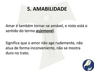 5. AMABILIDADE
Amar é também tornar-se amável, e nisto está o
sentido do termo asjemonéi.
Significa que o amor não age rudemente, não
atua de forma inconveniente, não se mostra
duro no trato.
 