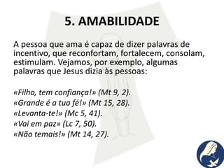 5. AMABILIDADE
A pessoa que ama é capaz de dizer palavras de
incentivo, que reconfortam, fortalecem, consolam,
estimulam. Vejamos, por exemplo, algumas
palavras que Jesus dizia às pessoas:
«Filho, tem confiança!» (Mt 9, 2).
«Grande é a tua fé!» (Mt 15, 28).
«Levanta-te!» (Mc 5, 41).
«Vai em paz» (Lc 7, 50).
«Não temais!» (Mt 14, 27).
 