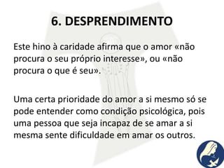 6. DESPRENDIMENTO
Este hino à caridade afirma que o amor «não
procura o seu próprio interesse», ou «não
procura o que é seu».
Uma certa prioridade do amor a si mesmo só se
pode entender como condição psicológica, pois
uma pessoa que seja incapaz de se amar a si
mesma sente dificuldade em amar os outros.
 