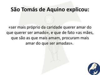 São Tomás de Aquino explicou:
«ser mais próprio da caridade querer amar do
que querer ser amado», e que de fato «as mães,
que são as que mais amam, procuram mais
amar do que ser amadas».
 