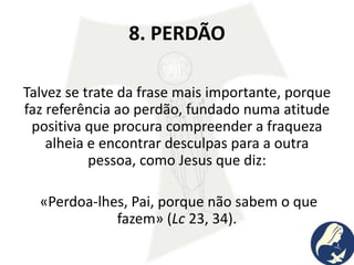 8. PERDÃO
Talvez se trate da frase mais importante, porque
faz referência ao perdão, fundado numa atitude
positiva que procura compreender a fraqueza
alheia e encontrar desculpas para a outra
pessoa, como Jesus que diz:
«Perdoa-lhes, Pai, porque não sabem o que
fazem» (Lc 23, 34).
 