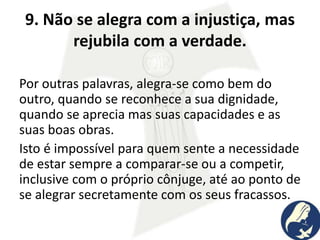 9. Não se alegra com a injustiça, mas
rejubila com a verdade.
Por outras palavras, alegra-se como bem do
outro, quando se reconhece a sua dignidade,
quando se aprecia mas suas capacidades e as
suas boas obras.
Isto é impossível para quem sente a necessidade
de estar sempre a comparar-se ou a competir,
inclusive com o próprio cônjuge, até ao ponto de
se alegrar secretamente com os seus fracassos.
 