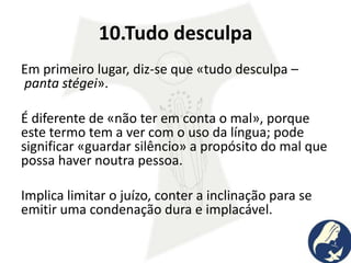 10.Tudo desculpa
Em primeiro lugar, diz-se que «tudo desculpa –
panta stégei».
É diferente de «não ter em conta o mal», porque
este termo tem a ver com o uso da língua; pode
significar «guardar silêncio» a propósito do mal que
possa haver noutra pessoa.
Implica limitar o juízo, conter a inclinação para se
emitir uma condenação dura e implacável.
 
