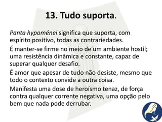 13. Tudo suporta.
Panta hypoménei significa que suporta, com
espírito positivo, todas as contrariedades.
É manter-se firme no meio de um ambiente hostil;
uma resistência dinâmica e constante, capaz de
superar qualquer desafio.
É amor que apesar de tudo não desiste, mesmo que
todo o contexto convide a outra coisa.
Manifesta uma dose de heroísmo tenaz, de força
contra qualquer corrente negativa, uma opção pelo
bem que nada pode derrubar.
 