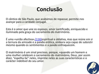 Conclusão
O cântico de São Paulo, que acabámos de repassar, permite-nos
avançar para a caridade conjugal.
Esta é o amor que une os esposos, amor santificado, enriquecido e
iluminado pela graça do sacramento do matrimónio.
É uma «união afectiva»,[116]espiritual e oblativa, mas que reúne em si
a ternura da amizade e a paixão erótica, embora seja capaz de subsistir
mesmo quando os sentimentos e a paixão enfraquecem.
O matrimónio é um sinal precioso, porque, «quando um homem e
uma mulher celebram o sacramento do matrimónio, Deus, por assim
dizer, “espelha-Se” neles, imprime neles as suas características e o
carácter indelével do seu amor.
 