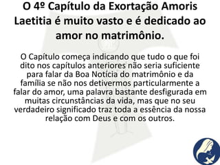 O 4º Capítulo da Exortação Amoris
Laetitia é muito vasto e é dedicado ao
amor no matrimônio.
O Capítulo começa indicando que tudo o que foi
dito nos capítulos anteriores não seria suficiente
para falar da Boa Notícia do matrimônio e da
família se não nos detivermos particularmente a
falar do amor, uma palavra bastante desfigurada em
muitas circunstâncias da vida, mas que no seu
verdadeiro significado traz toda a essência da nossa
relação com Deus e com os outros.
 