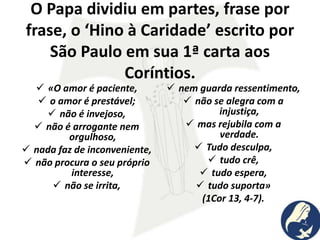 O Papa dividiu em partes, frase por
frase, o ‘Hino à Caridade’ escrito por
São Paulo em sua 1ª carta aos
Coríntios.
 «O amor é paciente,
 o amor é prestável;
 não é invejoso,
 não é arrogante nem
orgulhoso,
 nada faz de inconveniente,
 não procura o seu próprio
interesse,
 não se irrita,
 nem guarda ressentimento,
 não se alegra com a
injustiça,
 mas rejubila com a
verdade.
 Tudo desculpa,
 tudo crê,
 tudo espera,
 tudo suporta»
(1Cor 13, 4-7).
 