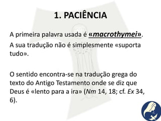 1. PACIÊNCIA
A primeira palavra usada é «macrothymei».
A sua tradução não é simplesmente «suporta
tudo».
O sentido encontra-se na tradução grega do
texto do Antigo Testamento onde se diz que
Deus é «lento para a ira» (Nm 14, 18; cf. Ex 34,
6).
 