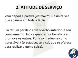 2. ATITUDE DE SERVIÇO
Vem depois a palavra jrestéuetai – a única vez
que aparece em toda a Bíblia.
Ela faz um paralelo com o verbo anterior; é seu
complemento. Indica que o amor beneficia e
promove os outros. Por isso, traduz-se como
«prestável» (prestativo, serviçal, que se oferece
para realizar alguma coisa).
 