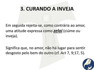 3. CURANDO A INVEJA
Em seguida rejeita-se, como contrária ao amor,
uma atitude expressa como zeloi (ciúme ou
inveja).
Significa que, no amor, não há lugar para sentir
desgosto pelo bem do outro (cf. Act 7, 9;17, 5).
 