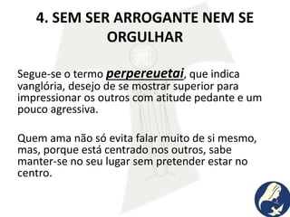 4. SEM SER ARROGANTE NEM SE
ORGULHAR
Segue-se o termo perpereuetai, que indica
vanglória, desejo de se mostrar superior para
impressionar os outros com atitude pedante e um
pouco agressiva.
Quem ama não só evita falar muito de si mesmo,
mas, porque está centrado nos outros, sabe
manter-se no seu lugar sem pretender estar no
centro.
 