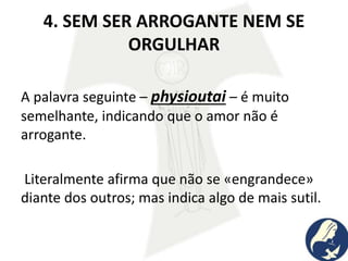 4. SEM SER ARROGANTE NEM SE
ORGULHAR
A palavra seguinte – physioutai – é muito
semelhante, indicando que o amor não é
arrogante.
Literalmente afirma que não se «engrandece»
diante dos outros; mas indica algo de mais sutil.
 