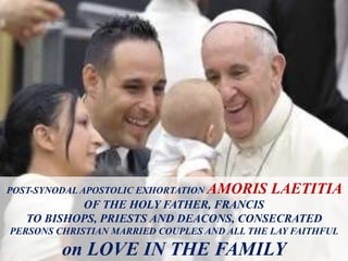 POST-SYNODAL APOSTOLIC EXHORTATION AMORIS LAETITIA
OF THE HOLY FATHER, FRANCIS
TO BISHOPS, PRIESTS AND DEACONS, CONSECRATED
PERSONS CHRISTIAN MARRIED COUPLES AND ALL THE LAY FAITHFUL
on LOVE IN THE FAMILY
 