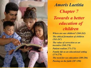 Amoris Laetitia
Chapter 7
Towards a better
education of
children
 Where are our children? (260-262)
 The ethical formation of children
(263-267)
 The value of correction as an
incentive (268-270)
 Patient realism 271-273)
 Family life as an educational setting
(274-279)
 The need for sex education (280-286)
 Passing on the faith (287-290)
 