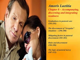 Amoris Laetitia
Chapter 8 – Accompanying,
discerning and integrating
weakness
Gradualness in pastoral care
(293-295)
The discernment of “irregular”
situations - (296-300)
Mitigating factors in pastoral
discernment (301-303)
Rules and discernment
(304-306)
The logic of pastoral mercy
(307-312)
 