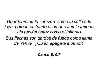 Guárdame en tu corazón como tu sello o tu
joya, porque es fuerte el amor como la muerte
y la pasión tenaz como el infierno.
Sus flechas son dardos de fuego como llama
de Yahvé ¿Quién apagará el Amor?
Cantar 8, 6.7
 
